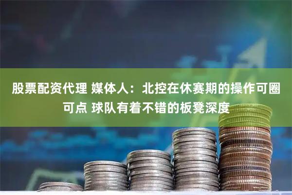 股票配资代理 媒体人：北控在休赛期的操作可圈可点 球队有着不错的板凳深度