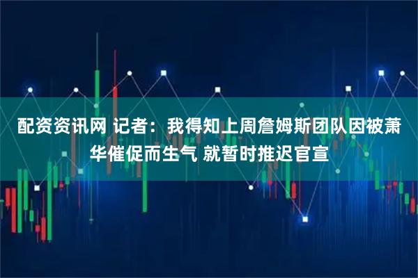 配资资讯网 记者：我得知上周詹姆斯团队因被萧华催促而生气 就暂时推迟官宣