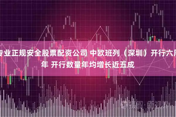 专业正规安全股票配资公司 中欧班列（深圳）开行六周年 开行数量年均增长近五成