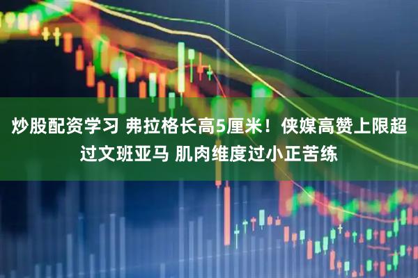 炒股配资学习 弗拉格长高5厘米！侠媒高赞上限超过文班亚马 肌肉维度过小正苦练