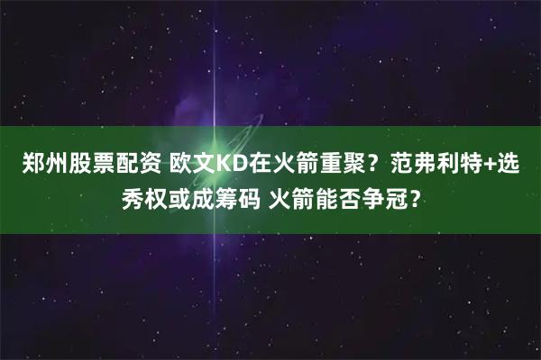 郑州股票配资 欧文KD在火箭重聚？范弗利特+选秀权或成筹码 火箭能否争冠？